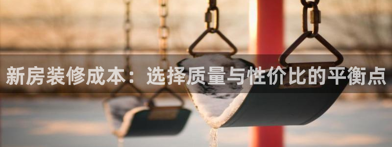 注册意昂3：新房装修成本：选择质量与性价比的平衡点