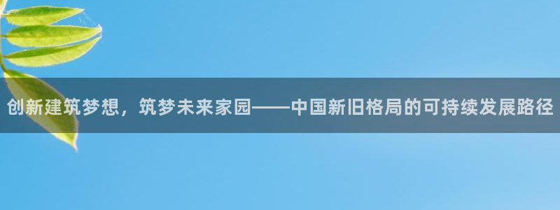 意昂3集团官网首页网址：创新建筑梦想，筑梦未来家园——中国新旧格局的可持续发展路径