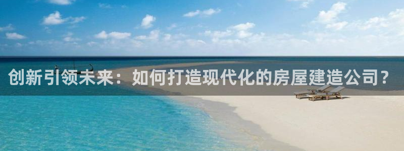 意昂体育3招商电话地址是多少：创新引领未来：如何打造现代化的房屋建造公司？