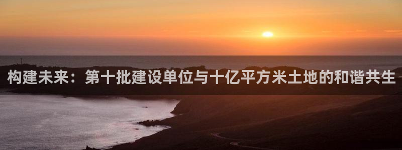 意昂体育3招商电话号码查询是多少：构建未来：第十批建设单位与十亿平方米土地的和谐共生