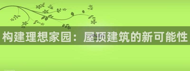 意昂3集团官网网址：构建理想家园：屋顶建筑的新可能性