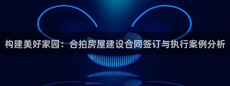 意昂3新能源：构建美好家园：合拍房屋建设合同签订与执行案例分析