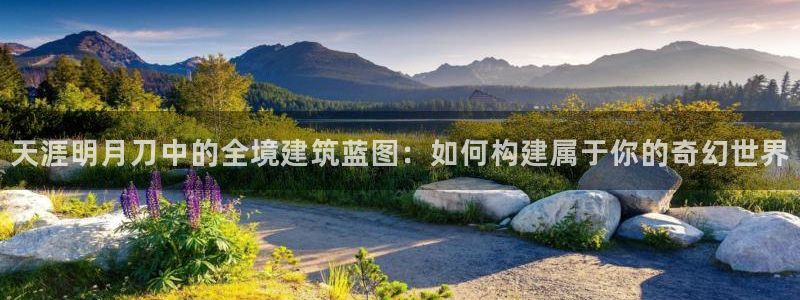 意昂体育3联系电话：天涯明月刀中的全境建筑蓝图：如何构建属于你的奇幻世界
