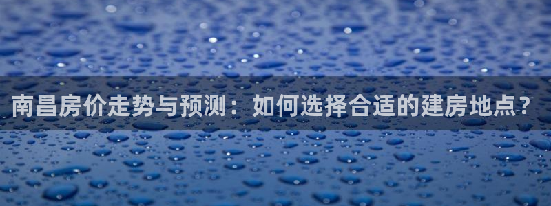 意昂3娱乐：南昌房价走势与预测：如何选择合适的建房地点？